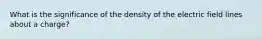 What is the significance of the density of the electric field lines about a charge?