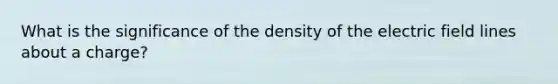 What is the significance of the density of the electric field lines about a charge?