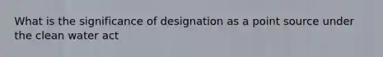 What is the significance of designation as a point source under the clean water act