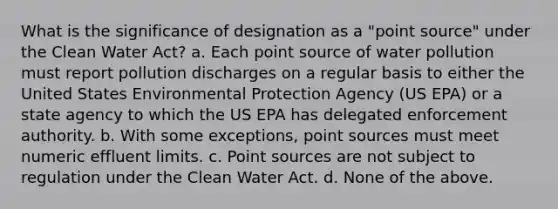 What is the significance of designation as a "point source" under the Clean Water Act? a. Each point source of water pollution must report pollution discharges on a regular basis to either the United States Environmental Protection Agency (US EPA) or a state agency to which the US EPA has delegated enforcement authority. b. With some exceptions, point sources must meet numeric effluent limits. c. Point sources are not subject to regulation under the Clean Water Act. d. None of the above.