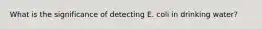 What is the significance of detecting E. coli in drinking water?