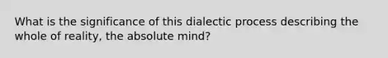 What is the significance of this dialectic process describing the whole of reality, the absolute mind?