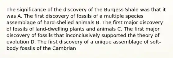 The significance of the discovery of the Burgess Shale was that it was A. The first discovery of fossils of a multiple species assemblage of hard-shelled animals B. The first major discovery of fossils of land-dwelling plants and animals C. The first major discovery of fossils that inconclusively supported the <a href='https://www.questionai.com/knowledge/kzoSBoiwWp-theory-of-evolution' class='anchor-knowledge'>theory of evolution</a> D. The first discovery of a unique assemblage of soft-body fossils of the Cambrian