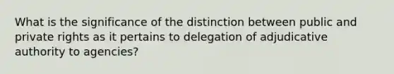 What is the significance of the distinction between public and private rights as it pertains to delegation of adjudicative authority to agencies?