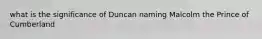 what is the significance of Duncan naming Malcolm the Prince of Cumberland