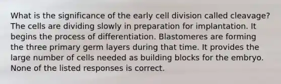 What is the significance of the early cell division called cleavage? The cells are dividing slowly in preparation for implantation. It begins the process of differentiation. Blastomeres are forming the three primary germ layers during that time. It provides the large number of cells needed as building blocks for the embryo. None of the listed responses is correct.