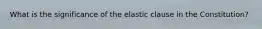 What is the significance of the elastic clause in the Constitution?