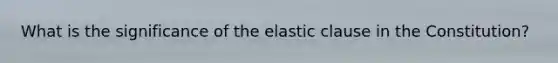 What is the significance of the elastic clause in the Constitution?