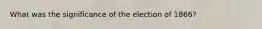 What was the significance of the election of 1866?