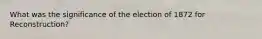 What was the significance of the election of 1872 for Reconstruction?