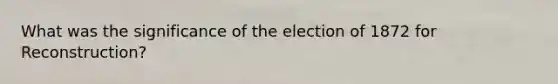 What was the significance of the election of 1872 for Reconstruction?