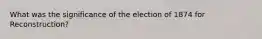 What was the significance of the election of 1874 for Reconstruction?