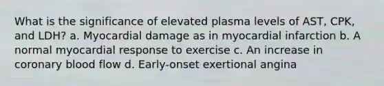 What is the significance of elevated plasma levels of AST, CPK, and LDH? a. Myocardial damage as in myocardial infarction b. A normal myocardial response to exercise c. An increase in coronary blood flow d. Early-onset exertional angina