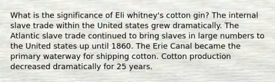 What is the significance of Eli whitney's cotton gin? The internal slave trade within the United states grew dramatically. The Atlantic slave trade continued to bring slaves in large numbers to the United states up until 1860. The Erie Canal became the primary waterway for shipping cotton. Cotton production decreased dramatically for 25 years.