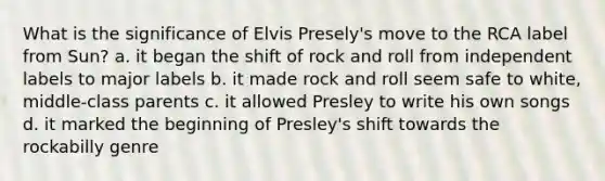 What is the significance of Elvis Presely's move to the RCA label from Sun? a. it began the shift of rock and roll from independent labels to major labels b. it made rock and roll seem safe to white, middle-class parents c. it allowed Presley to write his own songs d. it marked the beginning of Presley's shift towards the rockabilly genre