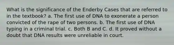 What is the significance of the Enderby Cases that are referred to in the textbook? a. The first use of DNA to exonerate a person convicted of the rape of two persons. b. The first use of DNA typing in a criminal trial. c. Both B and C. d. It proved without a doubt that DNA results were unreliable in court.