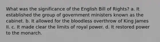 What was the significance of the English Bill of Rights? a. It established the group of government ministers known as the cabinet. b. It allowed for the bloodless overthrow of King James II. c. It made clear the limits of royal power. d. It restored power to the monarch.