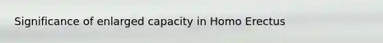 Significance of enlarged capacity in Homo Erectus