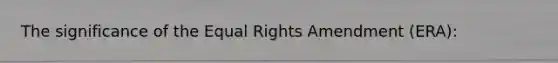 The significance of the Equal Rights Amendment (ERA):