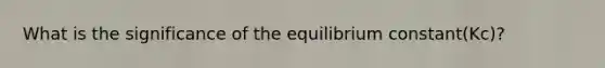 What is the significance of the equilibrium constant(Kc)?