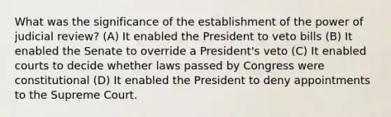 What was the significance of the establishment of the power of judicial review? (A) It enabled the President to veto bills (B) It enabled the Senate to override a President's veto (C) It enabled courts to decide whether laws passed by Congress were constitutional (D) It enabled the President to deny appointments to the Supreme Court.