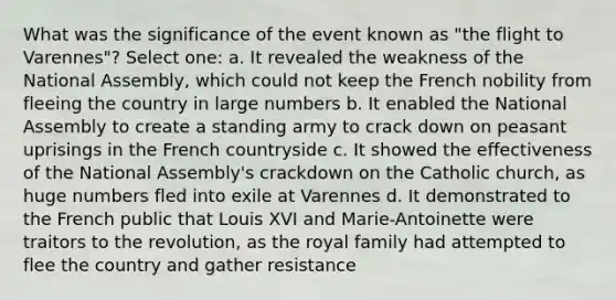 What was the significance of the event known as "the flight to Varennes"? Select one: a. It revealed the weakness of the National Assembly, which could not keep the French nobility from fleeing the country in large numbers b. It enabled the National Assembly to create a standing army to crack down on peasant uprisings in the French countryside c. It showed the effectiveness of the National Assembly's crackdown on the Catholic church, as huge numbers fled into exile at Varennes d. It demonstrated to the French public that Louis XVI and Marie-Antoinette were traitors to the revolution, as the royal family had attempted to flee the country and gather resistance