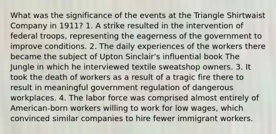 What was the significance of the events at the Triangle Shirtwaist Company in 1911? 1. A strike resulted in the intervention of federal troops, representing the eagerness of the government to improve conditions. 2. The daily experiences of the workers there became the subject of Upton Sinclair's influential book The Jungle in which he interviewed textile sweatshop owners. 3. It took the death of workers as a result of a tragic fire there to result in meaningful government regulation of dangerous workplaces. 4. The labor force was comprised almost entirely of American-born workers willing to work for low wages, which convinced similar companies to hire fewer immigrant workers.