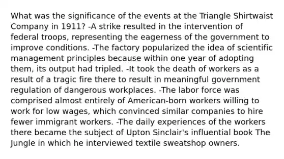 What was the significance of the events at the Triangle Shirtwaist Company in 1911? -A strike resulted in the intervention of federal troops, representing the eagerness of the government to improve conditions. -The factory popularized the idea of scientific management principles because within one year of adopting them, its output had tripled. -It took the death of workers as a result of a tragic fire there to result in meaningful government regulation of dangerous workplaces. -The labor force was comprised almost entirely of American-born workers willing to work for low wages, which convinced similar companies to hire fewer immigrant workers. -The daily experiences of the workers there became the subject of Upton Sinclair's influential book The Jungle in which he interviewed textile sweatshop owners.