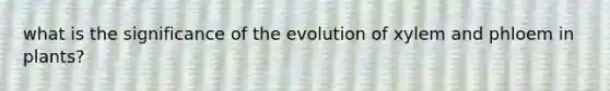 what is the significance of the evolution of xylem and phloem in plants?