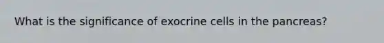 What is the significance of exocrine cells in <a href='https://www.questionai.com/knowledge/kITHRba4Cd-the-pancreas' class='anchor-knowledge'>the pancreas</a>?