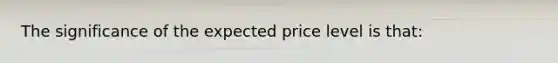 The significance of the expected price level is that: