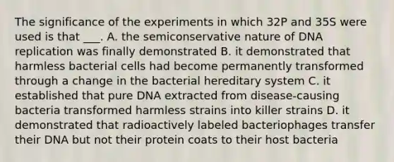 The significance of the experiments in which 32P and 35S were used is that ___. A. the semiconservative nature of DNA replication was finally demonstrated B. it demonstrated that harmless bacterial cells had become permanently transformed through a change in the bacterial hereditary system C. it established that pure DNA extracted from disease-causing bacteria transformed harmless strains into killer strains D. it demonstrated that radioactively labeled bacteriophages transfer their DNA but not their protein coats to their host bacteria