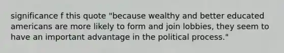 significance f this quote "because wealthy and better educated americans are more likely to form and join lobbies, they seem to have an important advantage in the political process."