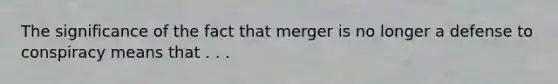 The significance of the fact that merger is no longer a defense to conspiracy means that . . .