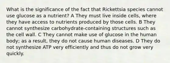 What is the significance of the fact that Rickettsia species cannot use glucose as a nutrient? A They must live inside cells, where they have access to nutrients produced by those cells. B They cannot synthesize carbohydrate-containing structures such as the cell wall. C They cannot make use of glucose in the human body; as a result, they do not cause human diseases. D They do not synthesize ATP very efficiently and thus do not grow very quickly.