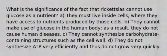 What is the significance of the fact that rickettsias cannot use glucose as a nutrient? a) They must live inside cells, where they have access to nutrients produced by those cells. b) They cannot make use of glucose in the human body; as a result, they do not cause human diseases. c) They cannot synthesize carbohydrate-containing structures such as the cell wall. d) They do not synthesize ATP very efficiently and thus do not grow very quickly.