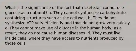 What is the significance of the fact that rickettsias cannot use glucose as a nutrient? a. They cannot synthesize carbohydrate-containing structures such as the cell wall. b. They do not synthesize ATP very efficiently and thus do not grow very quickly. c. They cannot make use of glucose in the human body; as a result, they do not cause human diseases. d. They must live inside cells, where they have access to nutrients produced by those cells.