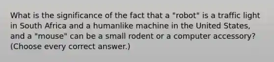 What is the significance of the fact that a "robot" is a traffic light in South Africa and a humanlike machine in the United States, and a "mouse" can be a small rodent or a computer accessory? (Choose every correct answer.)