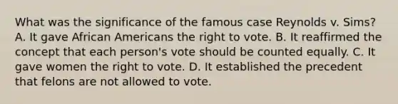 What was the significance of the famous case Reynolds v. Sims? A. It gave African Americans the right to vote. B. It reaffirmed the concept that each person's vote should be counted equally. C. It gave women the right to vote. D. It established the precedent that felons are not allowed to vote.