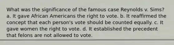 What was the significance of the famous case Reynolds v. Sims? a. It gave African Americans the right to vote. b. It reaffirmed the concept that each person's vote should be counted equally. c. It gave women the right to vote. d. It established the precedent that felons are not allowed to vote.