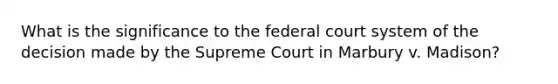 What is the significance to the federal court system of the decision made by the Supreme Court in Marbury v. Madison?