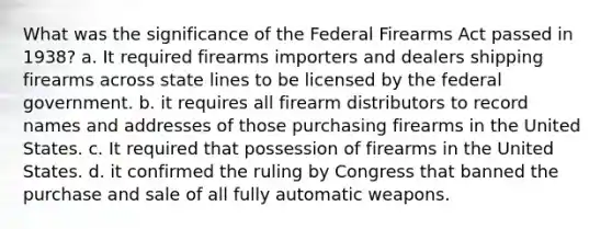 What was the significance of the Federal Firearms Act passed in 1938? a. It required firearms importers and dealers shipping firearms across state lines to be licensed by the federal government. b. it requires all firearm distributors to record names and addresses of those purchasing firearms in the United States. c. It required that possession of firearms in the United States. d. it confirmed the ruling by Congress that banned the purchase and sale of all fully automatic weapons.