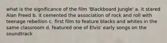 what is the significance of the film 'Blackboard Jungle' a. it stared Alan Freed b. it cemented the association of rock and roll with teenage rebellion c. first film to feature blacks and whites in the same classroom d. featured one of Elvis' early songs on the soundtrack