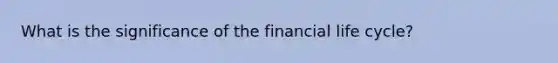 What is the significance of the financial life cycle?