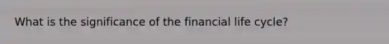 What is the significance of the financial life​ cycle?