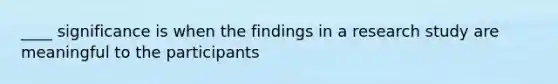 ____ significance is when the findings in a research study are meaningful to the participants