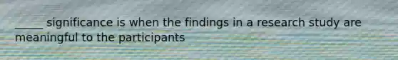 _____ significance is when the findings in a research study are meaningful to the participants