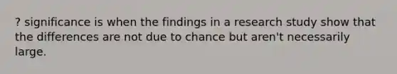 ? significance is when the findings in a research study show that the differences are not due to chance but aren't necessarily large.