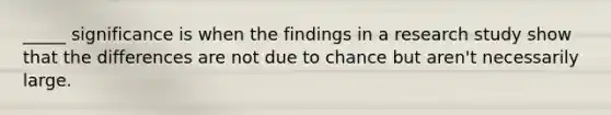 _____ significance is when the findings in a research study show that the differences are not due to chance but aren't necessarily large.