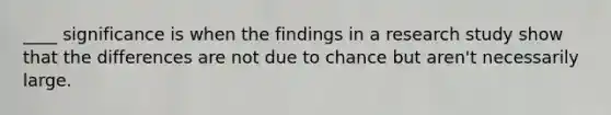 ____ significance is when the findings in a research study show that the differences are not due to chance but aren't necessarily large.